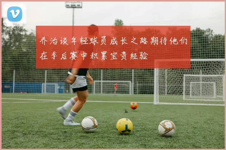 乔治谈年轻球员成长之路期待他们在季后赛中积累宝贵经验