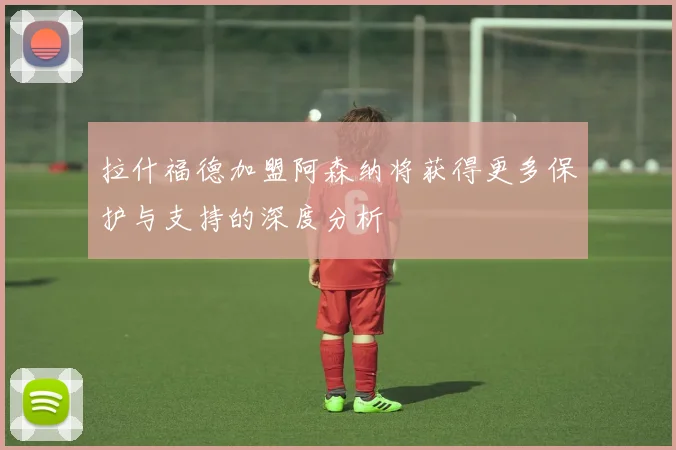 拉什福德加盟阿森纳将获得更多保护与支持的深度分析