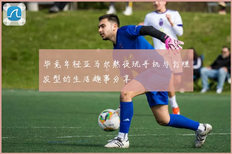 毕竟年轻亚马尔熬夜玩手机与打理发型的生活趣事分享