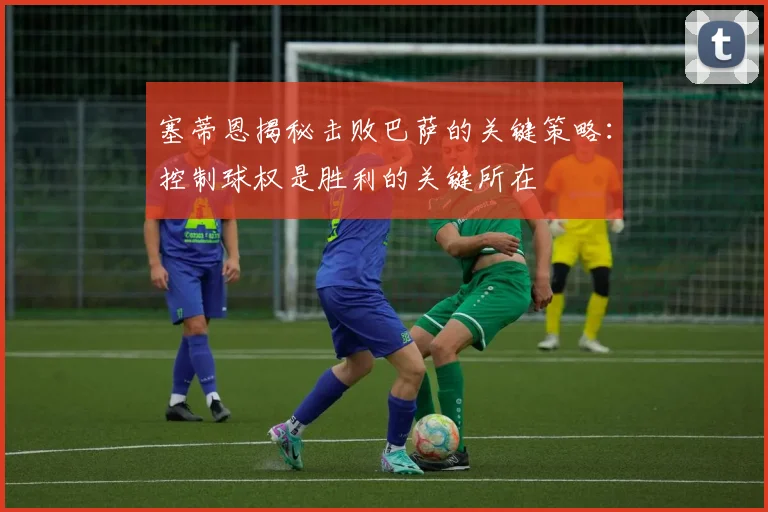 塞蒂恩揭秘击败巴萨的关键策略：控制球权是胜利的关键所在