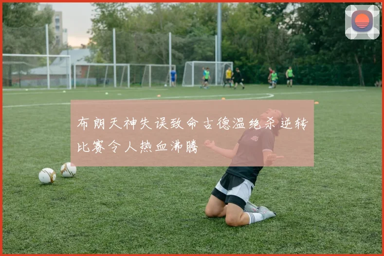布朗天神失误致命古德温绝杀逆转比赛令人热血沸腾