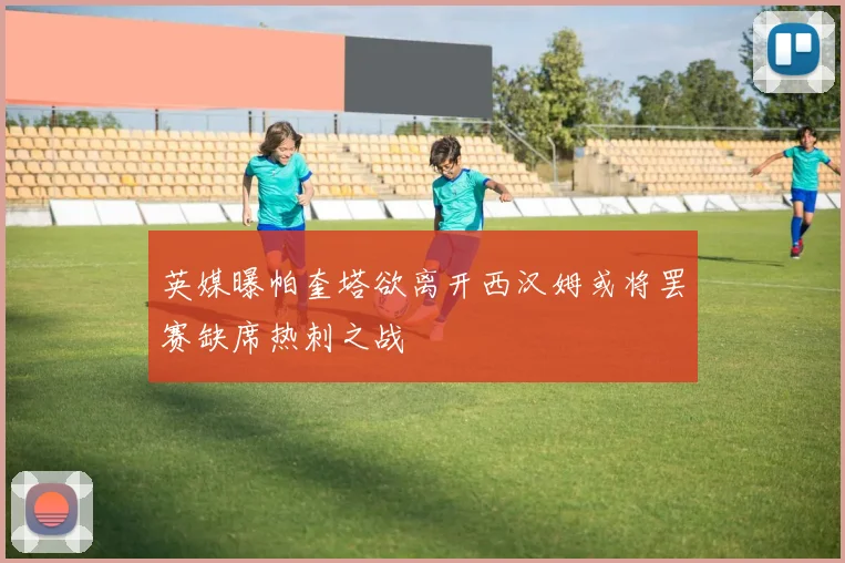 英媒曝帕奎塔欲离开西汉姆或将罢赛缺席热刺之战