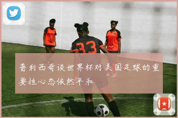 普利西奇谈世界杯对美国足球的重要性心态依然平和