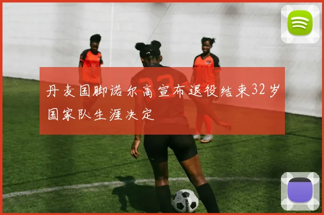 丹麦国脚诺尔高宣布退役结束32岁国家队生涯决定
