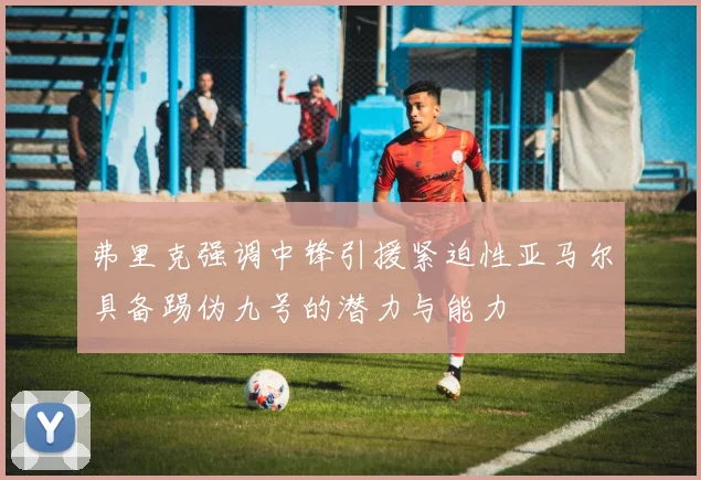 弗里克强调中锋引援紧迫性亚马尔具备踢伪九号的潜力与能力